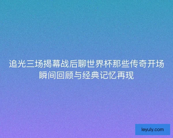 追光三场揭幕战后聊世界杯那些传奇开场瞬间回顾与经典记忆再现